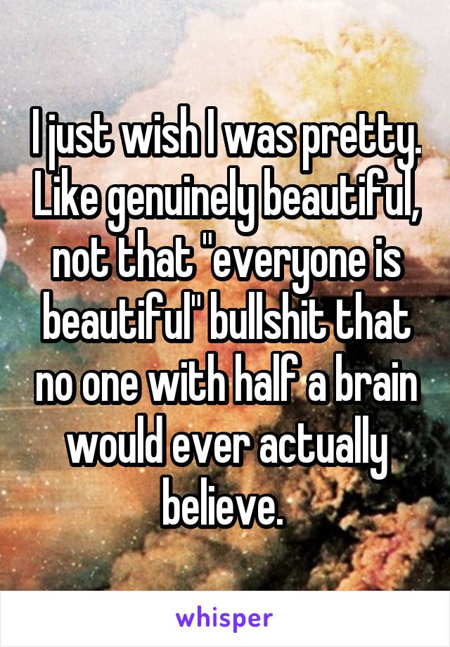 I just wish I was pretty. Like genuinely beautiful, not that "everyone is beautiful" bullshit that no one with half a brain would ever actually believe. 