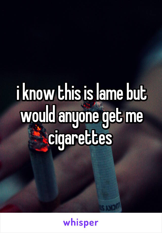 i know this is lame but would anyone get me cigarettes 