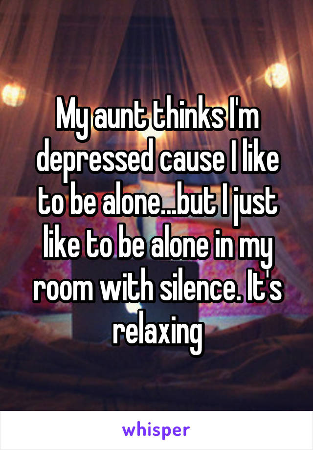 My aunt thinks I'm depressed cause I like to be alone...but I just like to be alone in my room with silence. It's relaxing