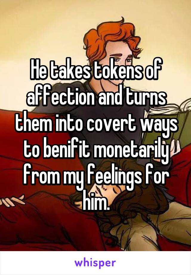 He takes tokens of affection and turns them into covert ways to benifit monetarily from my feelings for him.