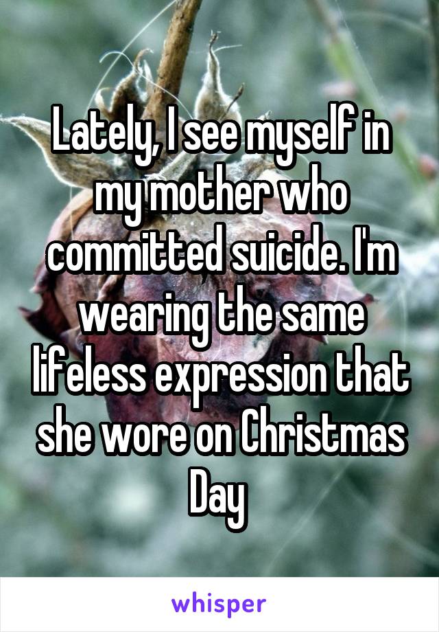 Lately, I see myself in my mother who committed suicide. I'm wearing the same lifeless expression that she wore on Christmas Day 