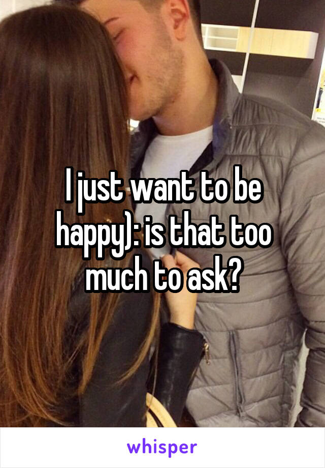 I just want to be happy): is that too much to ask?