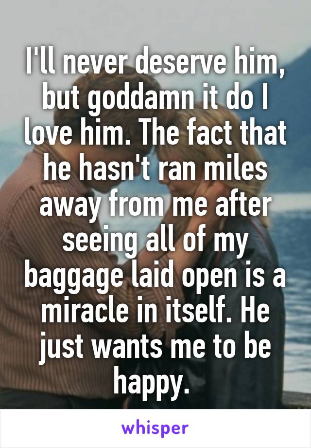 I'll never deserve him, but goddamn it do I love him. The fact that he hasn't ran miles away from me after seeing all of my baggage laid open is a miracle in itself. He just wants me to be happy. 