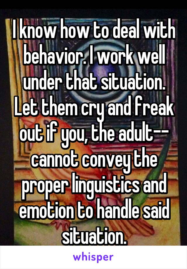 I know how to deal with behavior. I work well under that situation. Let them cry and freak out if you, the adult-- cannot convey the proper linguistics and emotion to handle said situation.