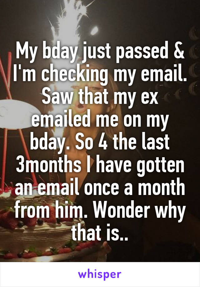 My bday just passed & I'm checking my email. Saw that my ex emailed me on my bday. So 4 the last 3months I have gotten an email once a month from him. Wonder why that is..