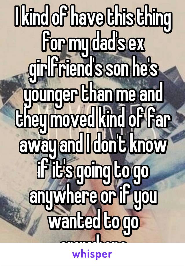 I kind of have this thing for my dad's ex girlfriend's son he's younger than me and they moved kind of far away and I don't know if it's going to go anywhere or if you wanted to go anywhere