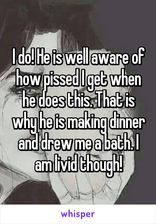 I do! He is well aware of how pissed I get when he does this. That is why he is making dinner and drew me a bath. I am livid though!