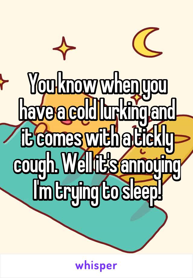 You know when you have a cold lurking and it comes with a tickly cough. Well it's annoying I'm trying to sleep!