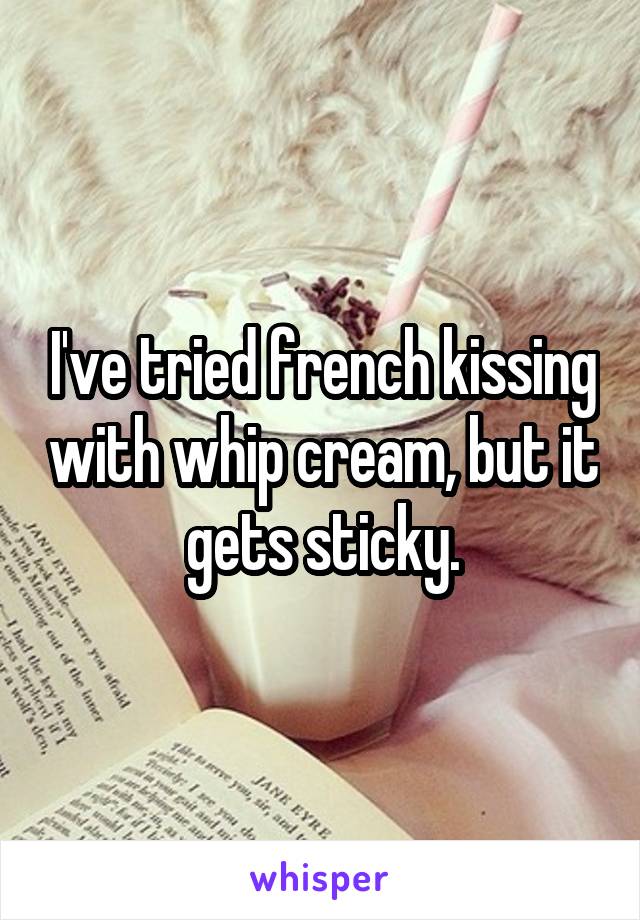 I've tried french kissing with whip cream, but it gets sticky.