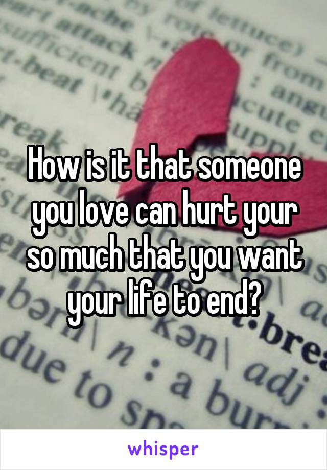 How is it that someone you love can hurt your so much that you want your life to end?