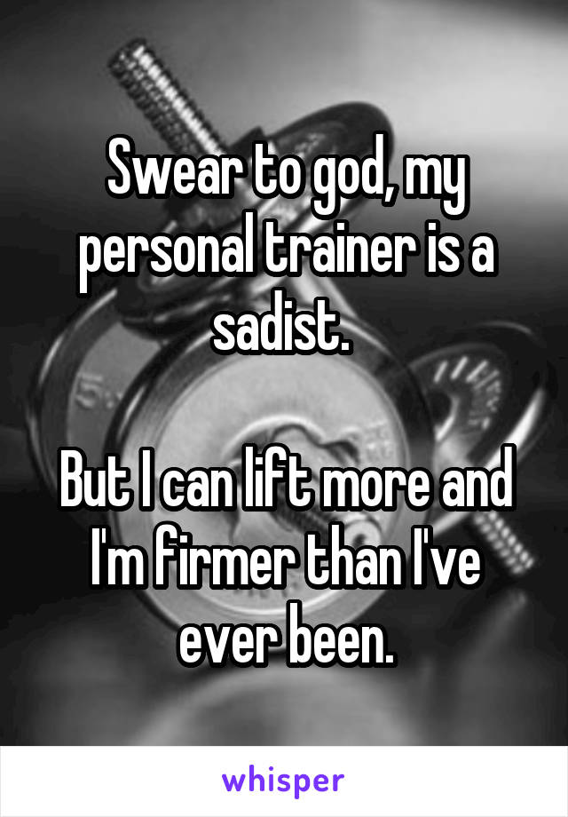 Swear to god, my personal trainer is a sadist. 

But I can lift more and I'm firmer than I've ever been.