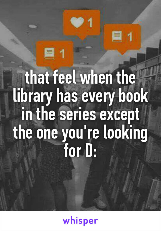 that feel when the library has every book in the series except the one you're looking for D: