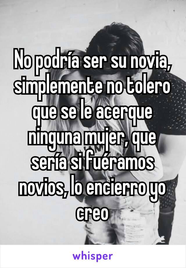 No podría ser su novia, simplemente no tolero que se le acerque ninguna mujer, que sería si fuéramos novios, lo encierro yo creo