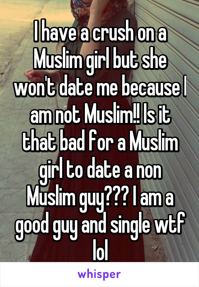 I have a crush on a Muslim girl but she won't date me because I am not Muslim!! Is it that bad for a Muslim girl to date a non Muslim guy??? I am a good guy and single wtf lol