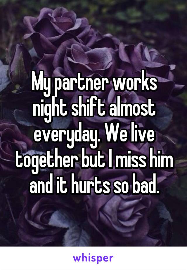 My partner works night shift almost everyday. We live together but I miss him and it hurts so bad.