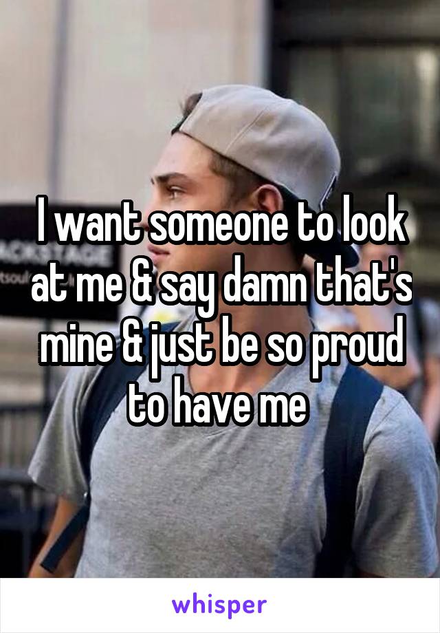 I want someone to look at me & say damn that's mine & just be so proud to have me 