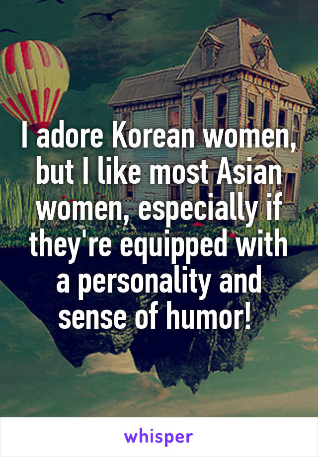 I adore Korean women, but I like most Asian women, especially if they're equipped with a personality and sense of humor! 