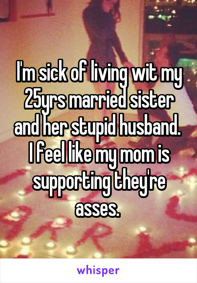 I'm sick of living wit my 25yrs married sister and her stupid husband. 
I feel like my mom is supporting they're asses. 