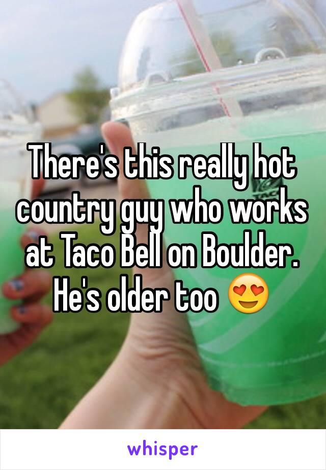 There's this really hot country guy who works at Taco Bell on Boulder. He's older too 😍