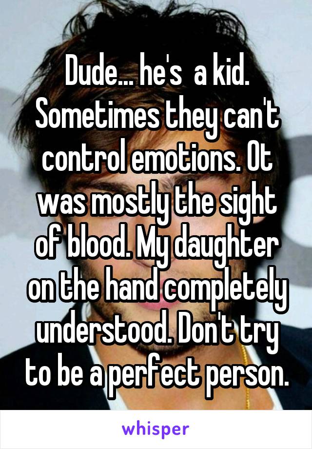 Dude... he's  a kid. Sometimes they can't control emotions. Ot was mostly the sight of blood. My daughter on the hand completely understood. Don't try to be a perfect person.