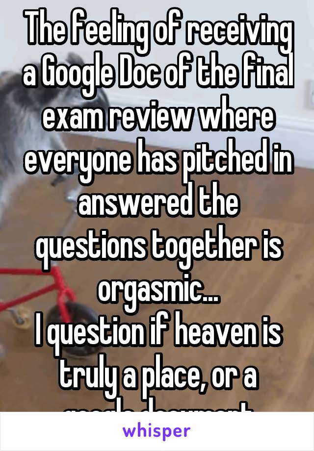 The feeling of receiving a Google Doc of the final exam review where everyone has pitched in answered the questions together is orgasmic...
I question if heaven is truly a place, or a google document