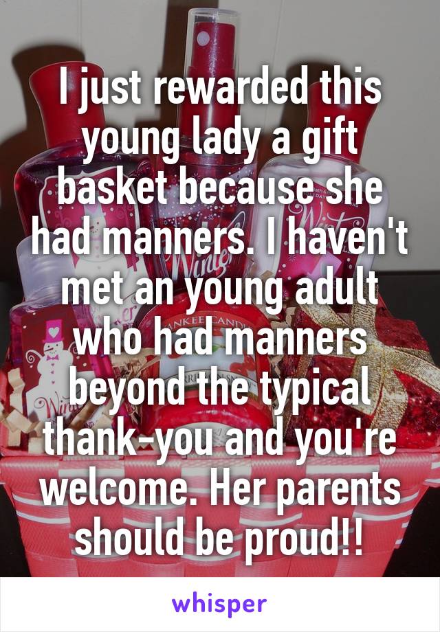 I just rewarded this young lady a gift basket because she had manners. I haven't met an young adult who had manners beyond the typical thank-you and you're welcome. Her parents should be proud!!