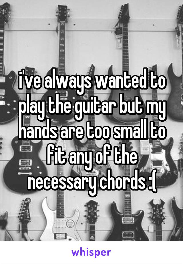 i've always wanted to play the guitar but my hands are too small to fit any of the necessary chords :(