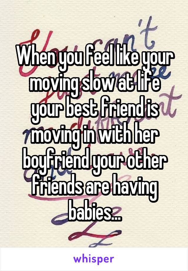 When you feel like your moving slow at life your best friend is moving in with her boyfriend your other friends are having babies...