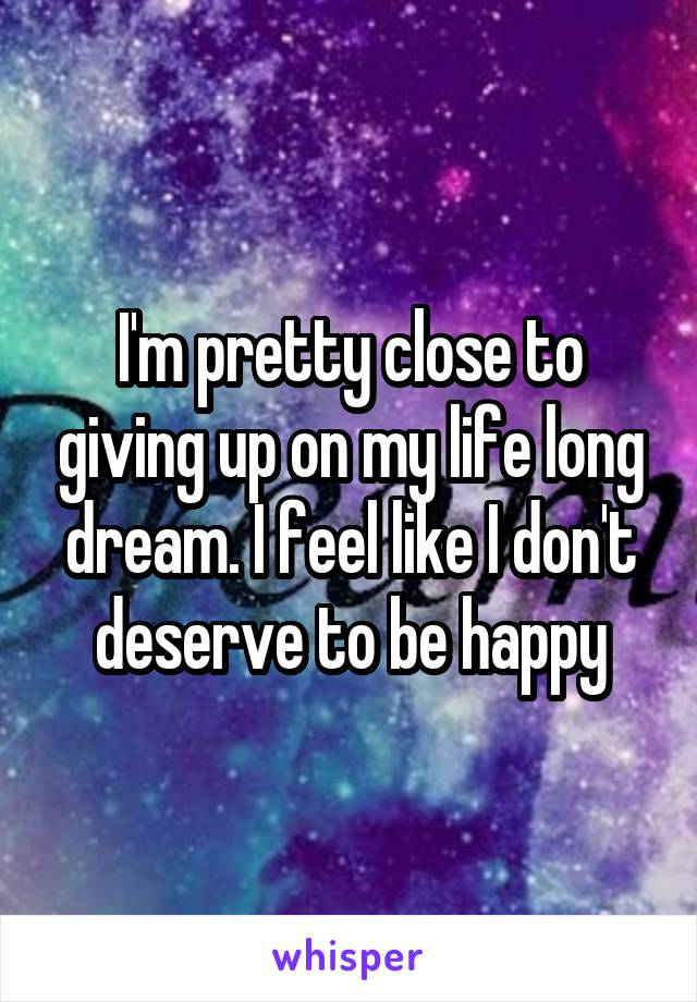 I'm pretty close to giving up on my life long dream. I feel like I don't deserve to be happy