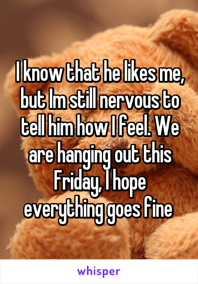 I know that he likes me, but Im still nervous to tell him how I feel. We are hanging out this Friday, I hope everything goes fine 