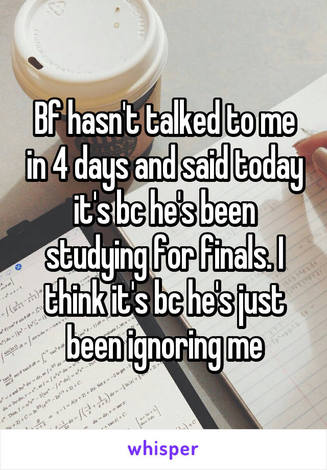 Bf hasn't talked to me in 4 days and said today it's bc he's been studying for finals. I think it's bc he's just been ignoring me