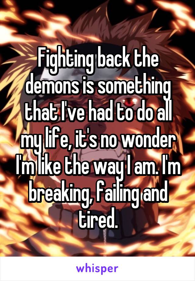 Fighting back the demons is something that I've had to do all my life, it's no wonder I'm like the way I am. I'm breaking, failing and tired.