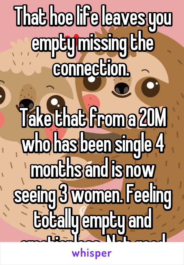 That hoe life leaves you empty missing the connection. 

Take that from a 20M who has been single 4 months and is now seeing 3 women. Feeling totally empty and emotionless. Not good