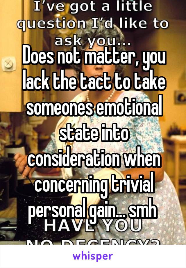 Does not matter, you lack the tact to take someones emotional state into consideration when concerning trivial personal gain... smh 