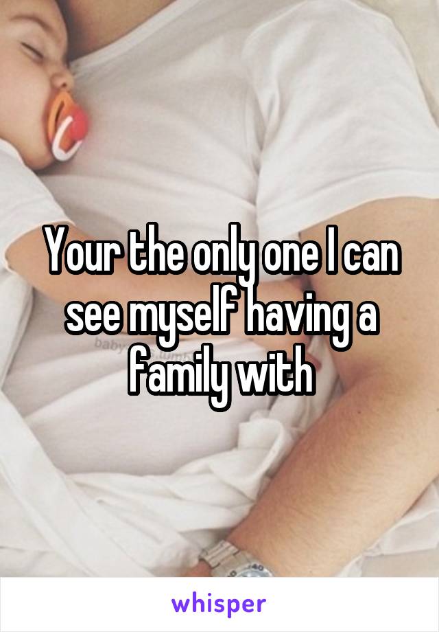 Your the only one I can see myself having a family with