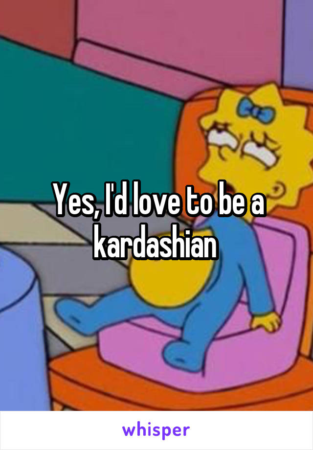 Yes, I'd love to be a kardashian 