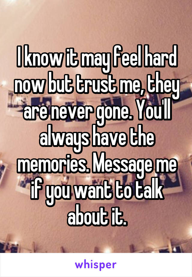 I know it may feel hard now but trust me, they are never gone. You'll always have the memories. Message me if you want to talk about it.