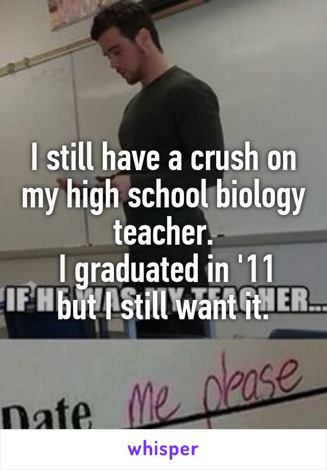 I still have a crush on my high school biology teacher.
 I graduated in '11 but I still want it.