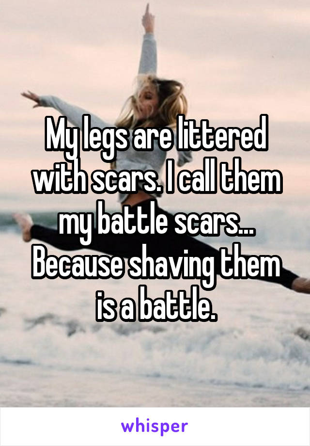 My legs are littered with scars. I call them my battle scars... Because shaving them is a battle.