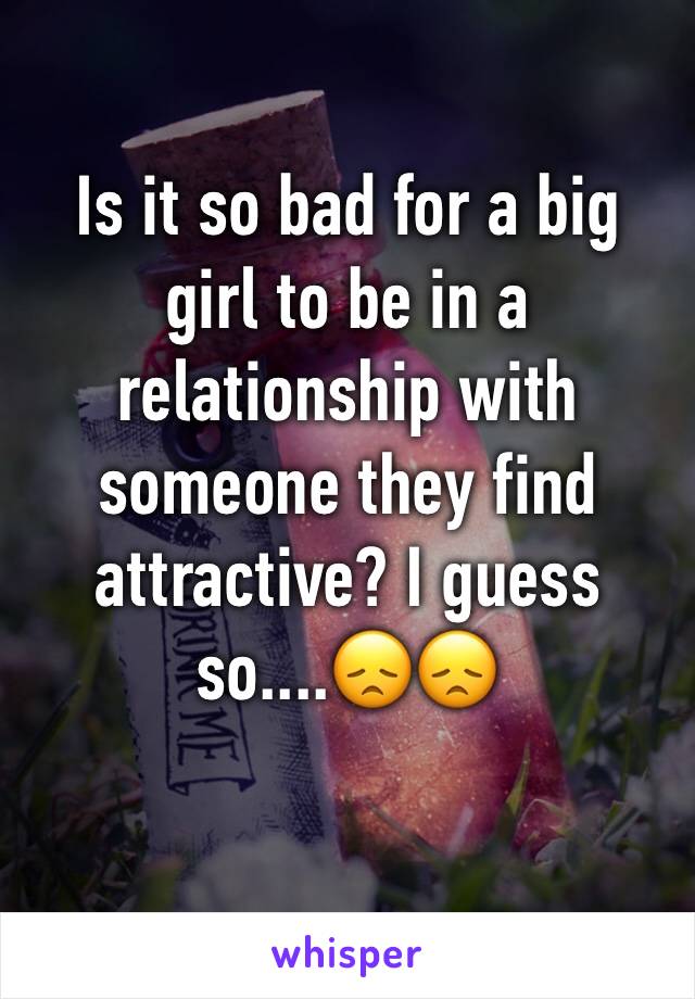 Is it so bad for a big girl to be in a relationship with someone they find attractive? I guess so....😞😞