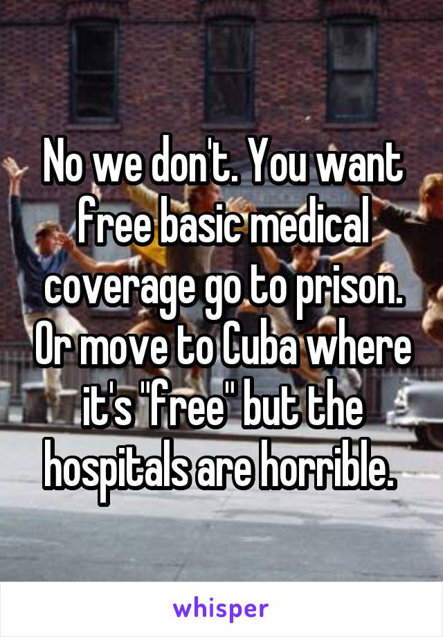 No we don't. You want free basic medical coverage go to prison. Or move to Cuba where it's "free" but the hospitals are horrible. 