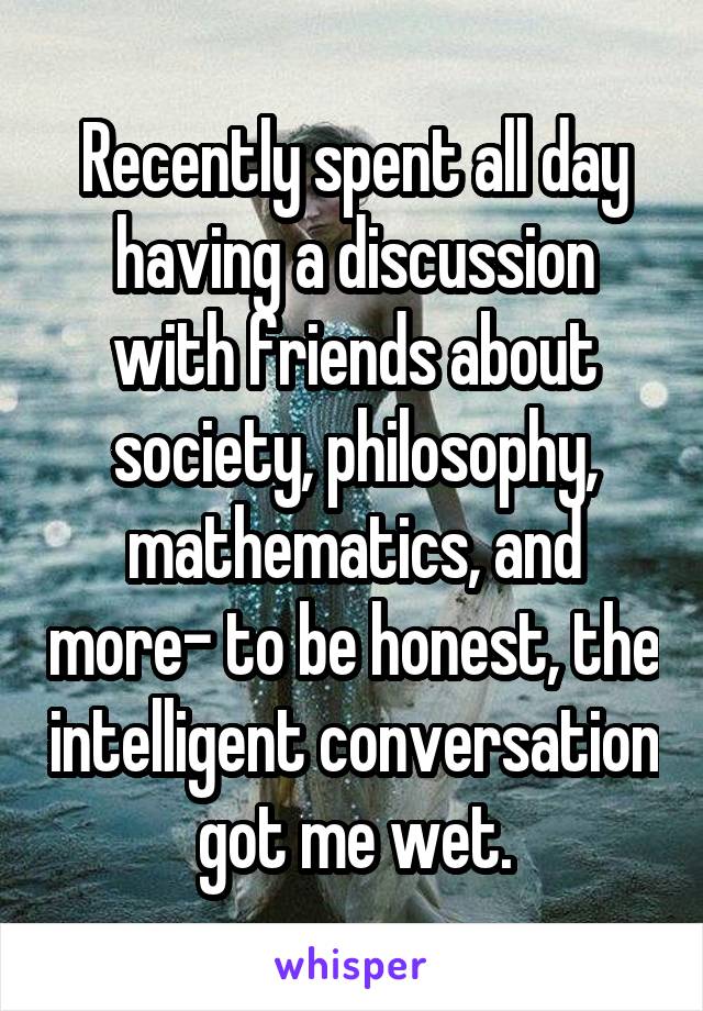 Recently spent all day having a discussion with friends about society, philosophy, mathematics, and more- to be honest, the intelligent conversation got me wet.