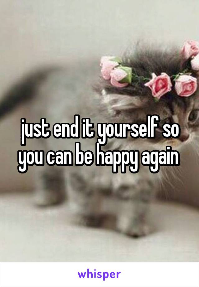 just end it yourself so you can be happy again 