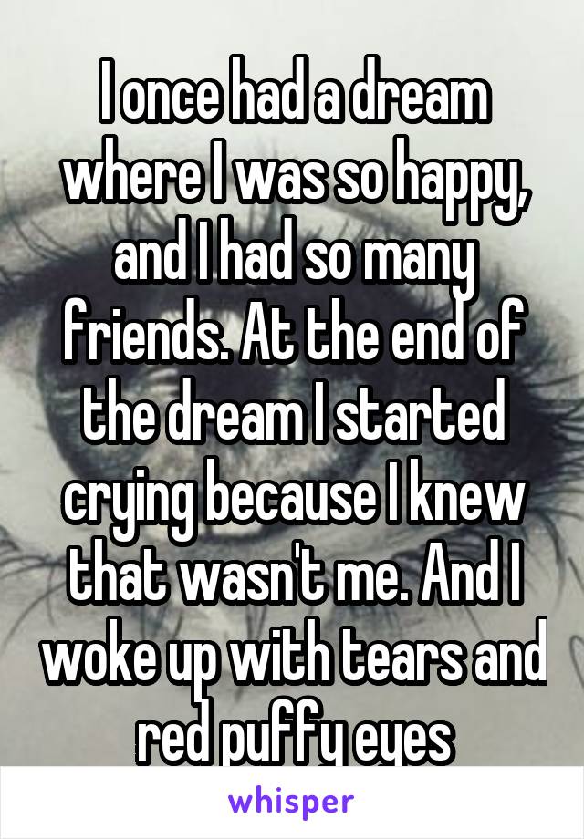 I once had a dream where I was so happy, and I had so many friends. At the end of the dream I started crying because I knew that wasn't me. And I woke up with tears and red puffy eyes