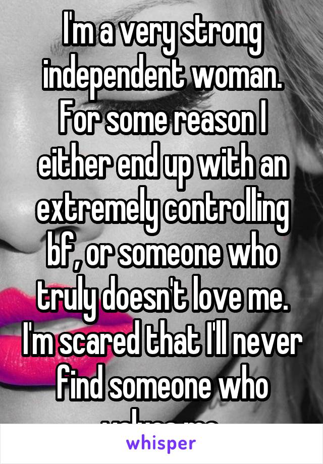 I'm a very strong independent woman. For some reason I either end up with an extremely controlling bf, or someone who truly doesn't love me. I'm scared that I'll never find someone who values me.