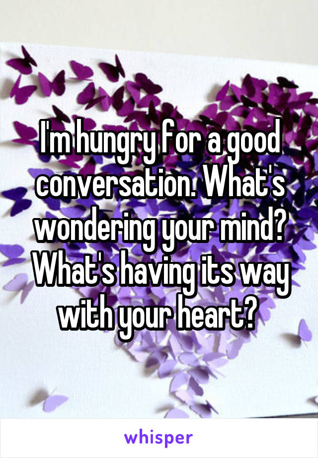 I'm hungry for a good conversation. What's wondering your mind? What's having its way with your heart? 