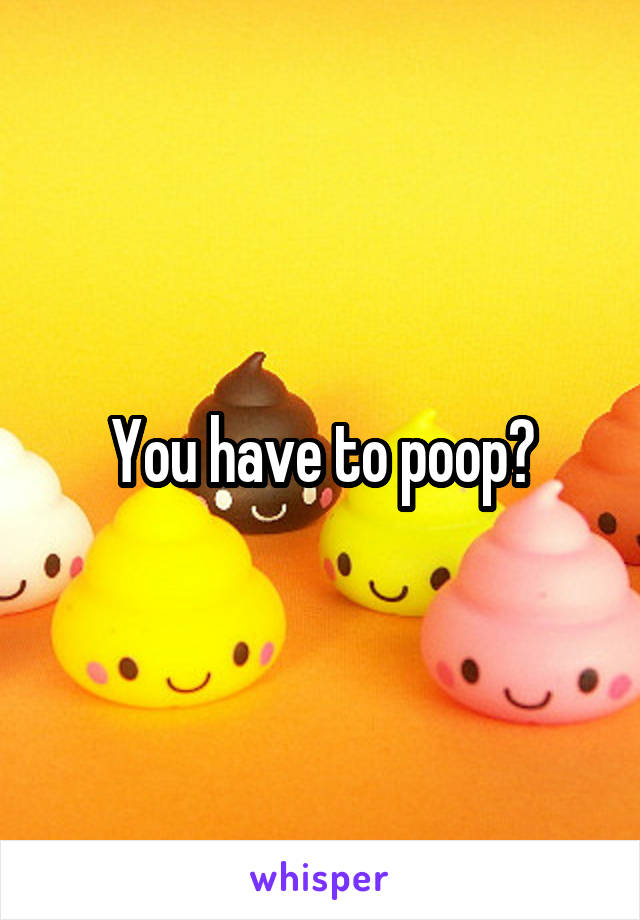 You have to poop?