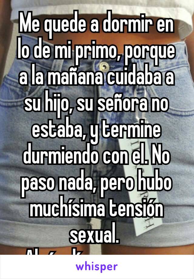 Me quede a dormir en lo de mi primo, porque a la mañana cuidaba a su hijo, su señora no estaba, y termine durmiendo con el. No paso nada, pero hubo muchísima tensión sexual. 
Algún día va a pasar