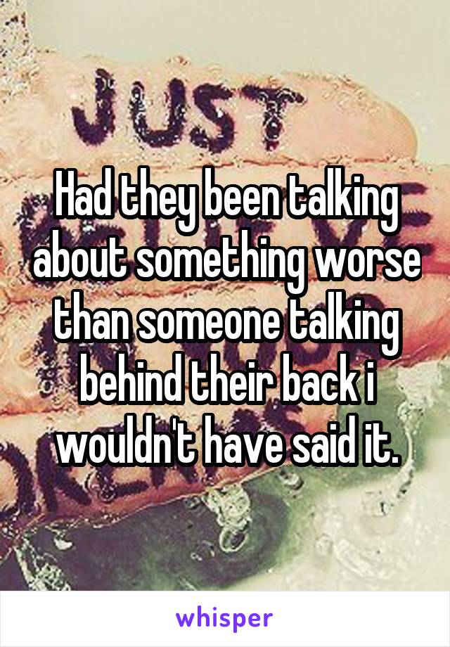 Had they been talking about something worse than someone talking behind their back i wouldn't have said it.