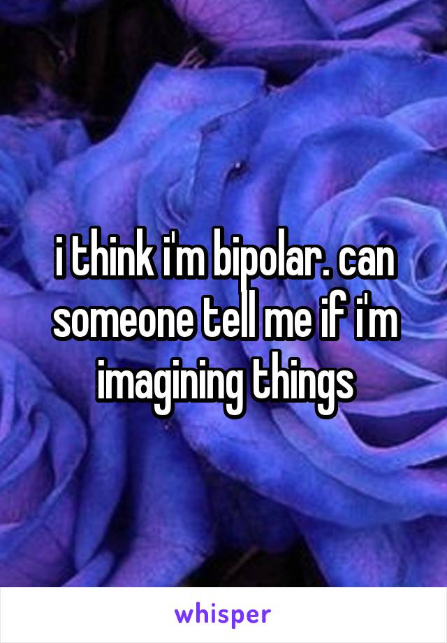 i think i'm bipolar. can someone tell me if i'm imagining things